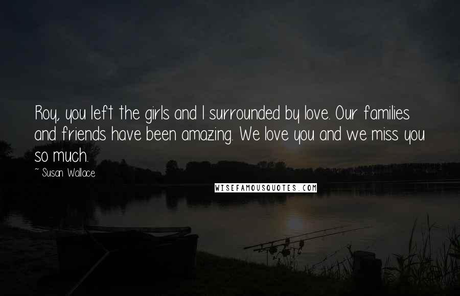Susan Wallace Quotes: Roy, you left the girls and I surrounded by love. Our families and friends have been amazing. We love you and we miss you so much.