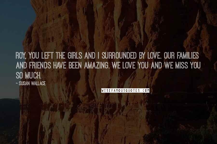 Susan Wallace Quotes: Roy, you left the girls and I surrounded by love. Our families and friends have been amazing. We love you and we miss you so much.