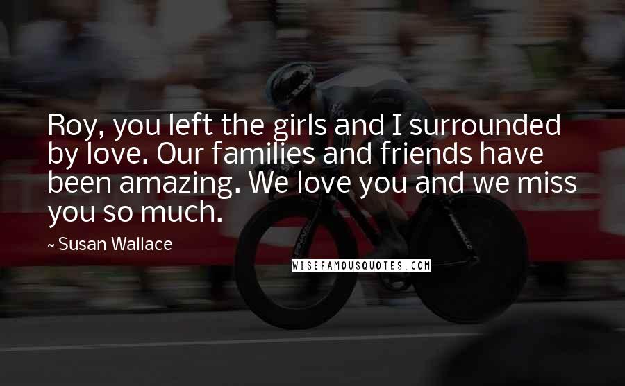 Susan Wallace Quotes: Roy, you left the girls and I surrounded by love. Our families and friends have been amazing. We love you and we miss you so much.