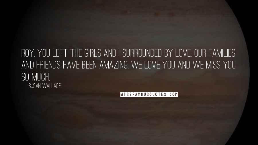 Susan Wallace Quotes: Roy, you left the girls and I surrounded by love. Our families and friends have been amazing. We love you and we miss you so much.