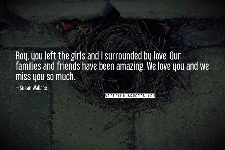 Susan Wallace Quotes: Roy, you left the girls and I surrounded by love. Our families and friends have been amazing. We love you and we miss you so much.