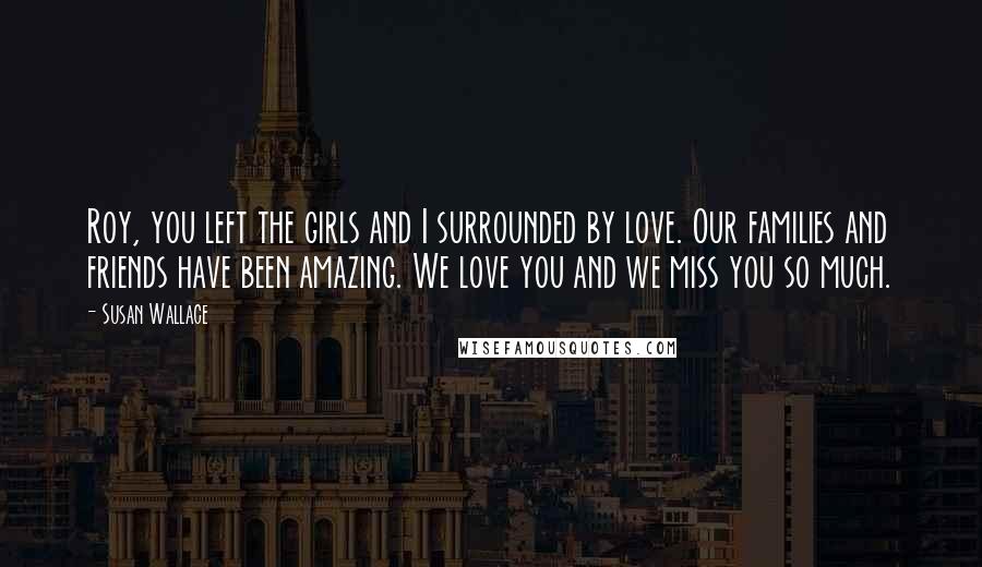 Susan Wallace Quotes: Roy, you left the girls and I surrounded by love. Our families and friends have been amazing. We love you and we miss you so much.