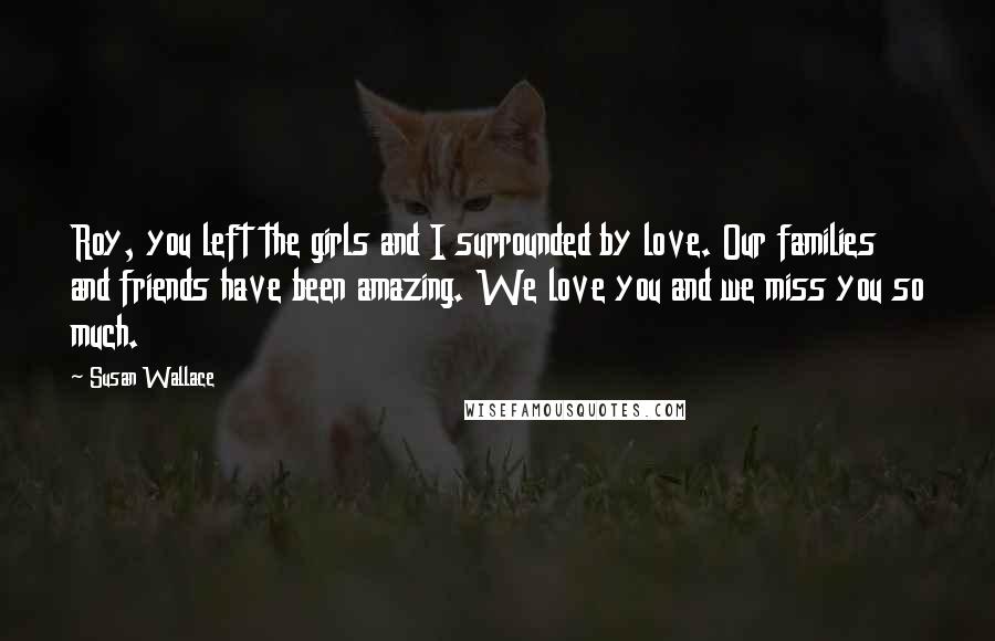 Susan Wallace Quotes: Roy, you left the girls and I surrounded by love. Our families and friends have been amazing. We love you and we miss you so much.