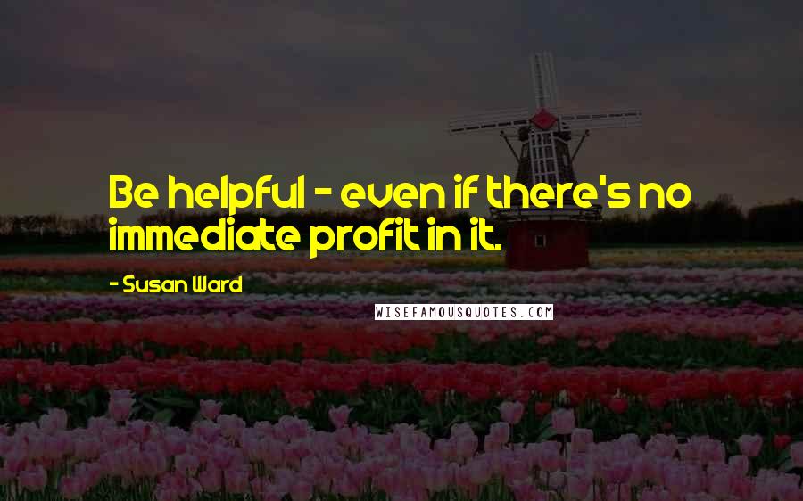 Susan Ward Quotes: Be helpful - even if there's no immediate profit in it.
