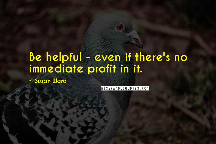 Susan Ward Quotes: Be helpful - even if there's no immediate profit in it.