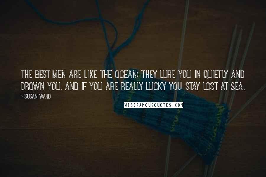 Susan Ward Quotes: The Best Men are like the ocean: They lure you in quietly and drown you. And if you are really lucky you stay lost at sea.