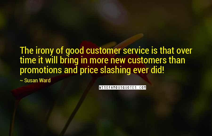 Susan Ward Quotes: The irony of good customer service is that over time it will bring in more new customers than promotions and price slashing ever did!