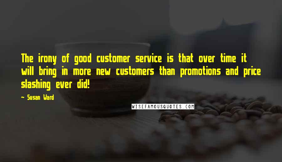 Susan Ward Quotes: The irony of good customer service is that over time it will bring in more new customers than promotions and price slashing ever did!