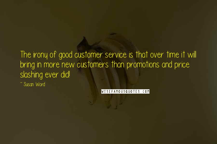 Susan Ward Quotes: The irony of good customer service is that over time it will bring in more new customers than promotions and price slashing ever did!