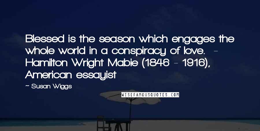 Susan Wiggs Quotes: Blessed is the season which engages the whole world in a conspiracy of love. - Hamilton Wright Mabie (1846 - 1916), American essayist