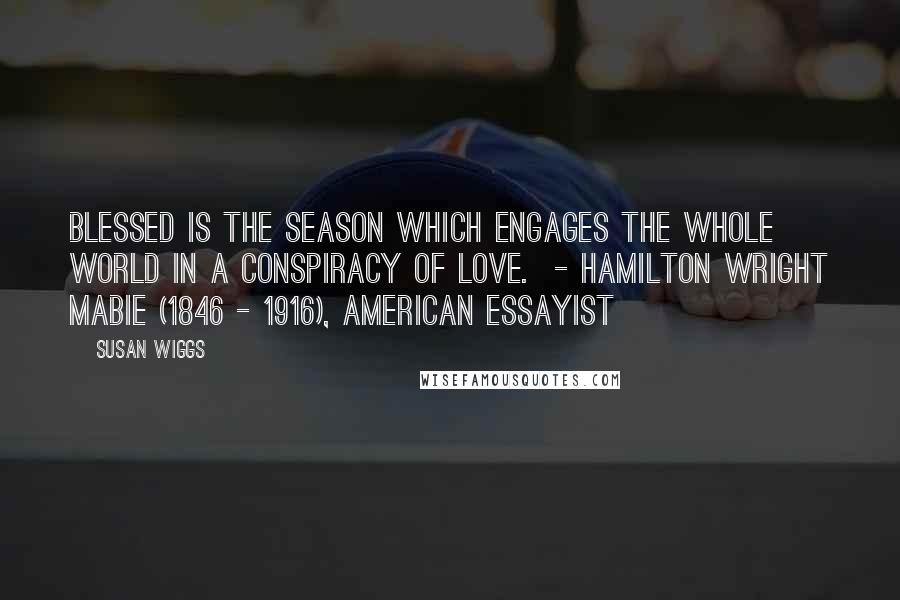 Susan Wiggs Quotes: Blessed is the season which engages the whole world in a conspiracy of love. - Hamilton Wright Mabie (1846 - 1916), American essayist