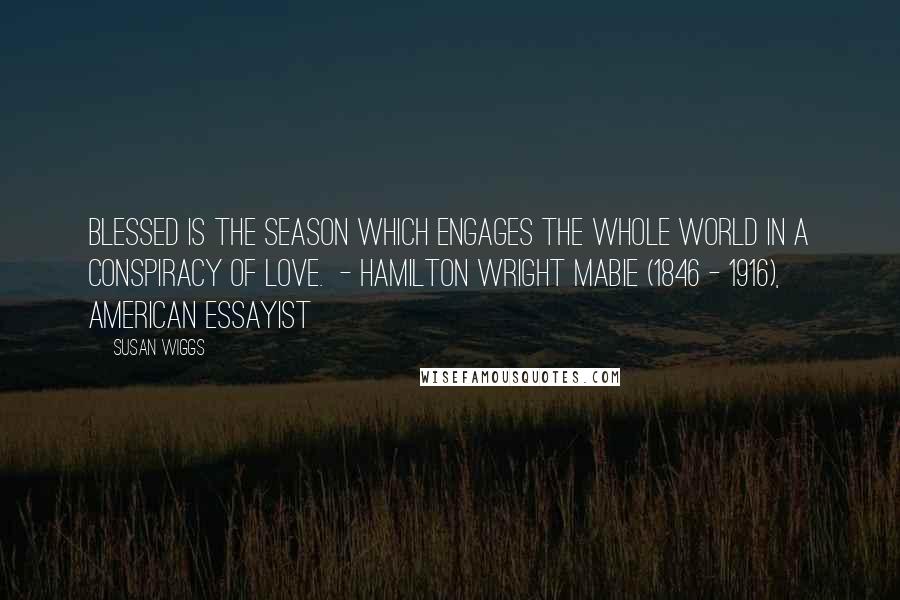 Susan Wiggs Quotes: Blessed is the season which engages the whole world in a conspiracy of love. - Hamilton Wright Mabie (1846 - 1916), American essayist