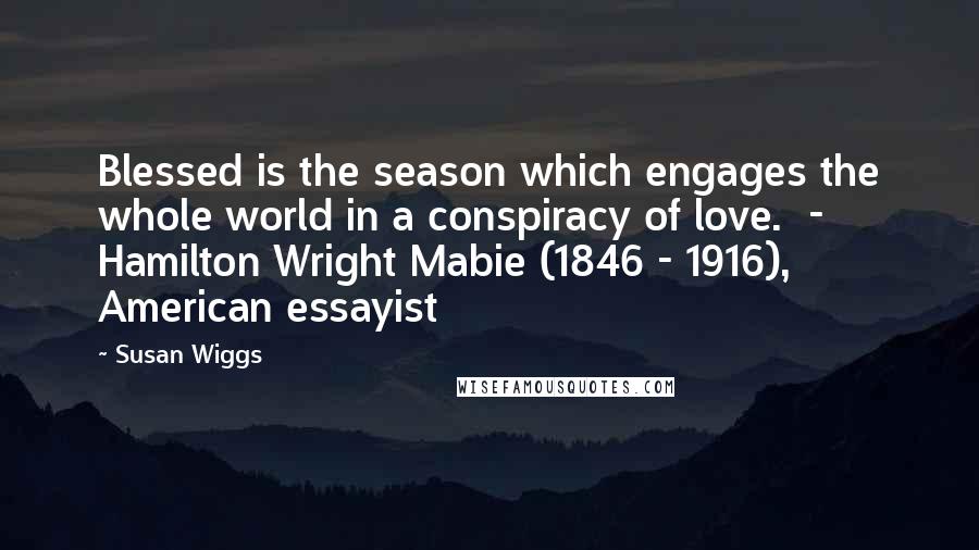 Susan Wiggs Quotes: Blessed is the season which engages the whole world in a conspiracy of love. - Hamilton Wright Mabie (1846 - 1916), American essayist