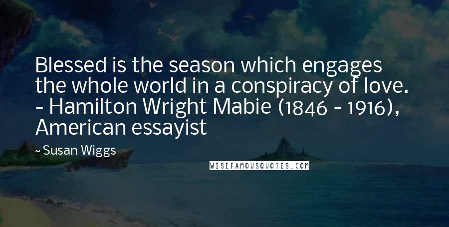 Susan Wiggs Quotes: Blessed is the season which engages the whole world in a conspiracy of love. - Hamilton Wright Mabie (1846 - 1916), American essayist