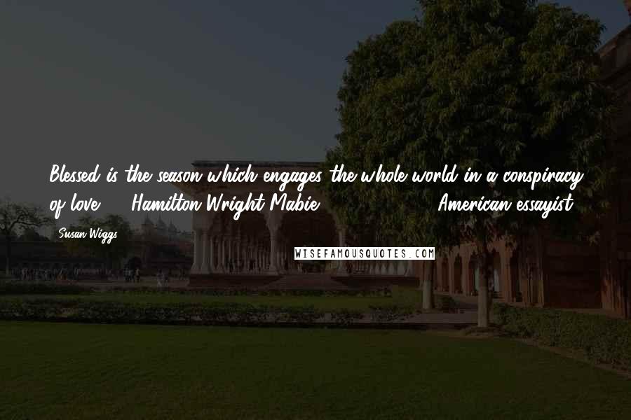 Susan Wiggs Quotes: Blessed is the season which engages the whole world in a conspiracy of love. - Hamilton Wright Mabie (1846 - 1916), American essayist