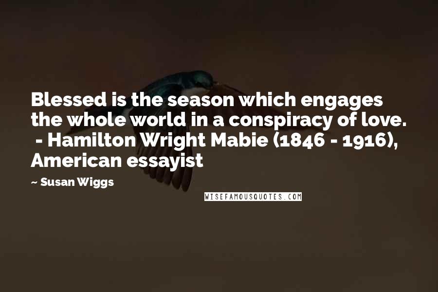 Susan Wiggs Quotes: Blessed is the season which engages the whole world in a conspiracy of love. - Hamilton Wright Mabie (1846 - 1916), American essayist