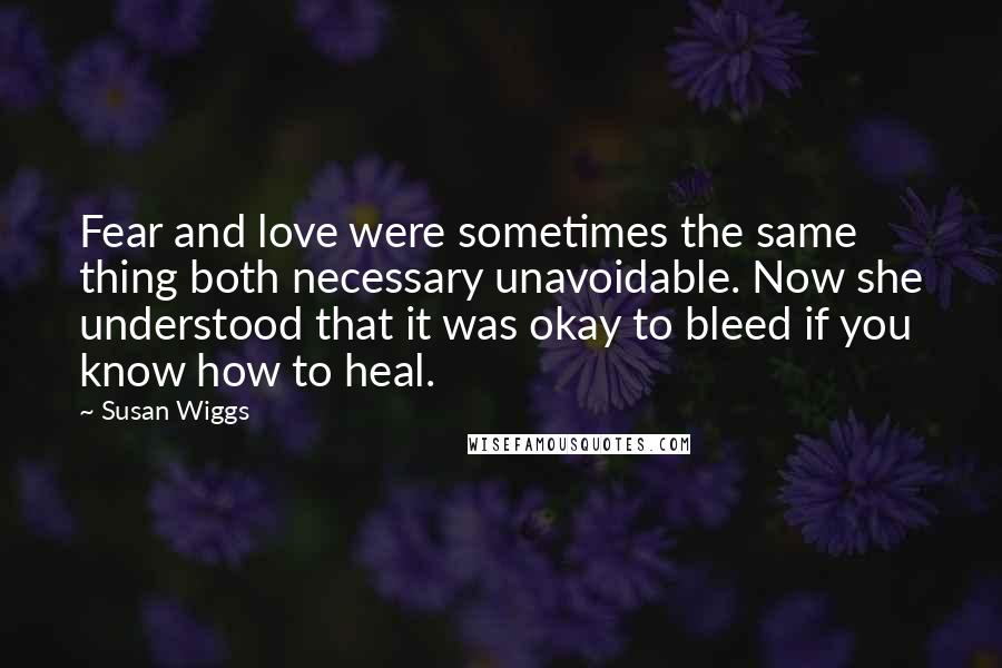 Susan Wiggs Quotes: Fear and love were sometimes the same thing both necessary unavoidable. Now she understood that it was okay to bleed if you know how to heal.