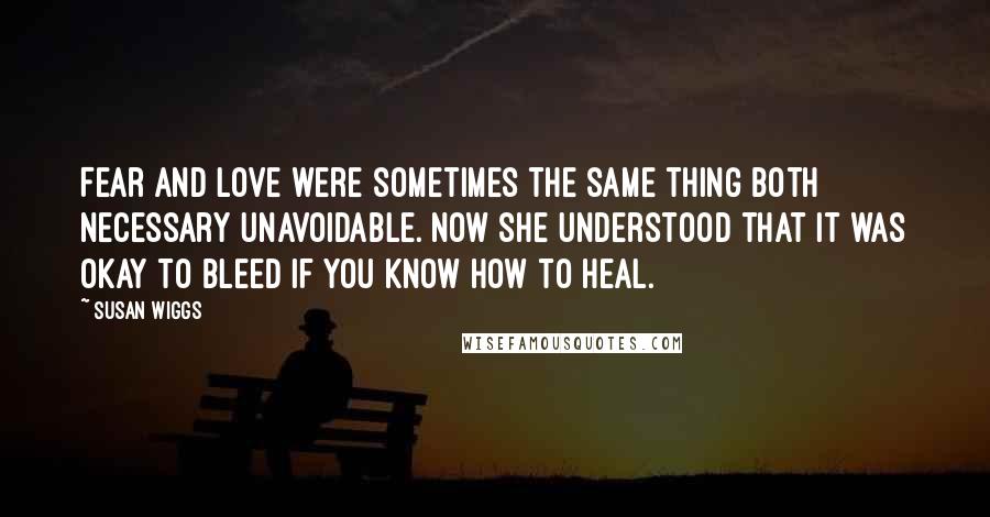 Susan Wiggs Quotes: Fear and love were sometimes the same thing both necessary unavoidable. Now she understood that it was okay to bleed if you know how to heal.