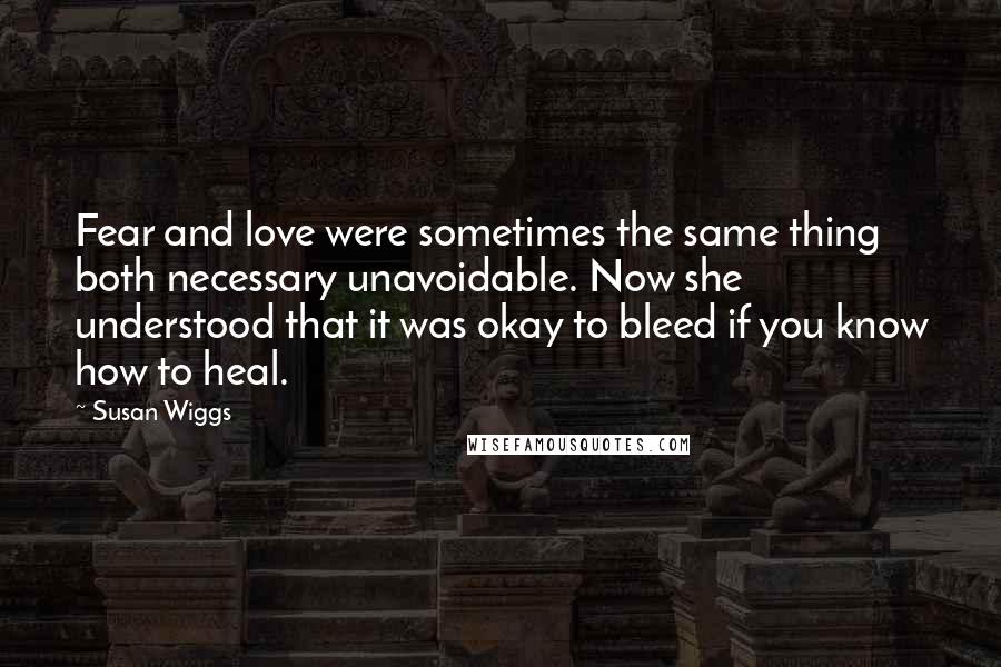 Susan Wiggs Quotes: Fear and love were sometimes the same thing both necessary unavoidable. Now she understood that it was okay to bleed if you know how to heal.