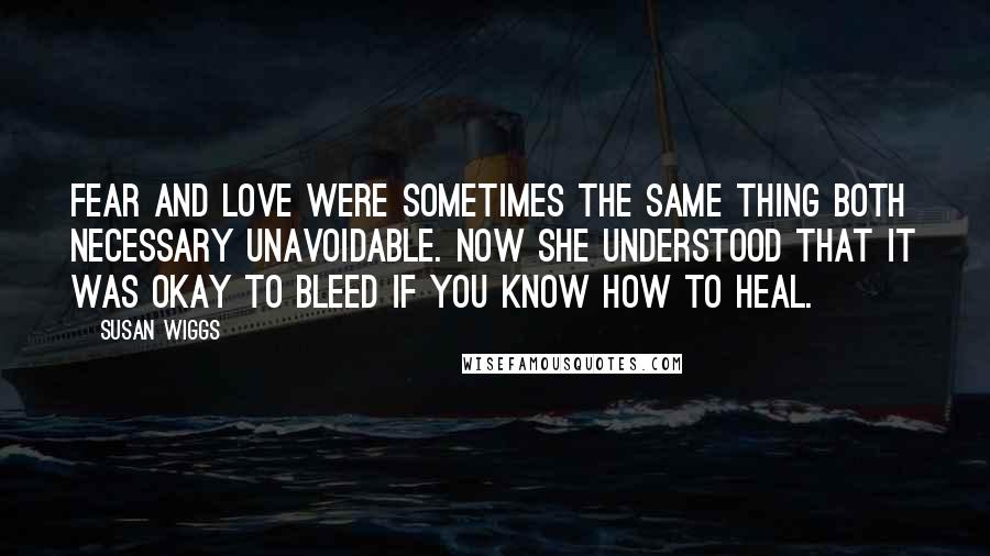 Susan Wiggs Quotes: Fear and love were sometimes the same thing both necessary unavoidable. Now she understood that it was okay to bleed if you know how to heal.