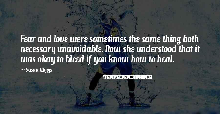 Susan Wiggs Quotes: Fear and love were sometimes the same thing both necessary unavoidable. Now she understood that it was okay to bleed if you know how to heal.