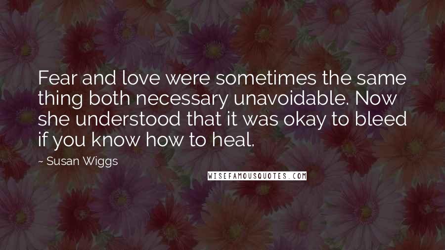 Susan Wiggs Quotes: Fear and love were sometimes the same thing both necessary unavoidable. Now she understood that it was okay to bleed if you know how to heal.