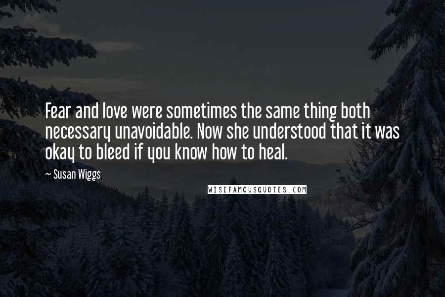 Susan Wiggs Quotes: Fear and love were sometimes the same thing both necessary unavoidable. Now she understood that it was okay to bleed if you know how to heal.