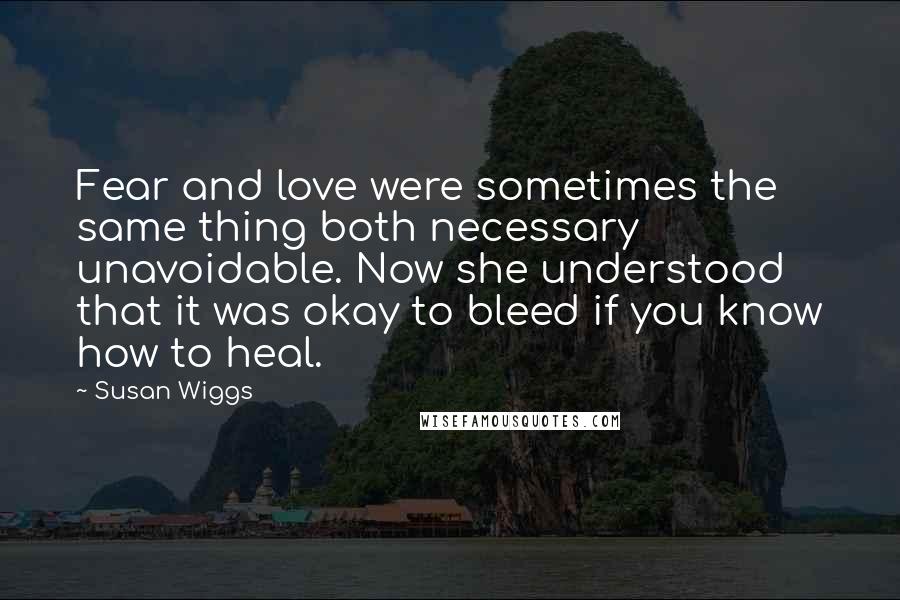Susan Wiggs Quotes: Fear and love were sometimes the same thing both necessary unavoidable. Now she understood that it was okay to bleed if you know how to heal.