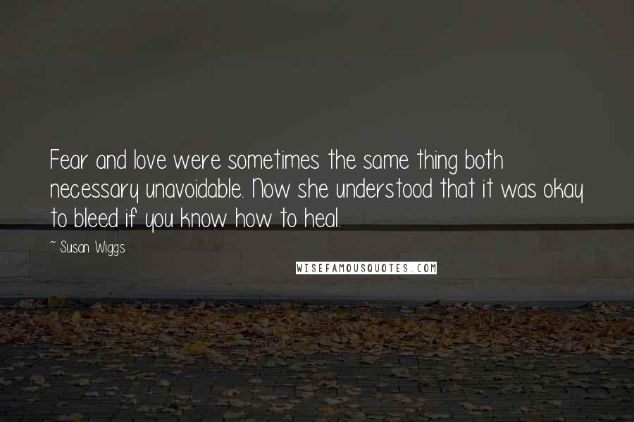 Susan Wiggs Quotes: Fear and love were sometimes the same thing both necessary unavoidable. Now she understood that it was okay to bleed if you know how to heal.