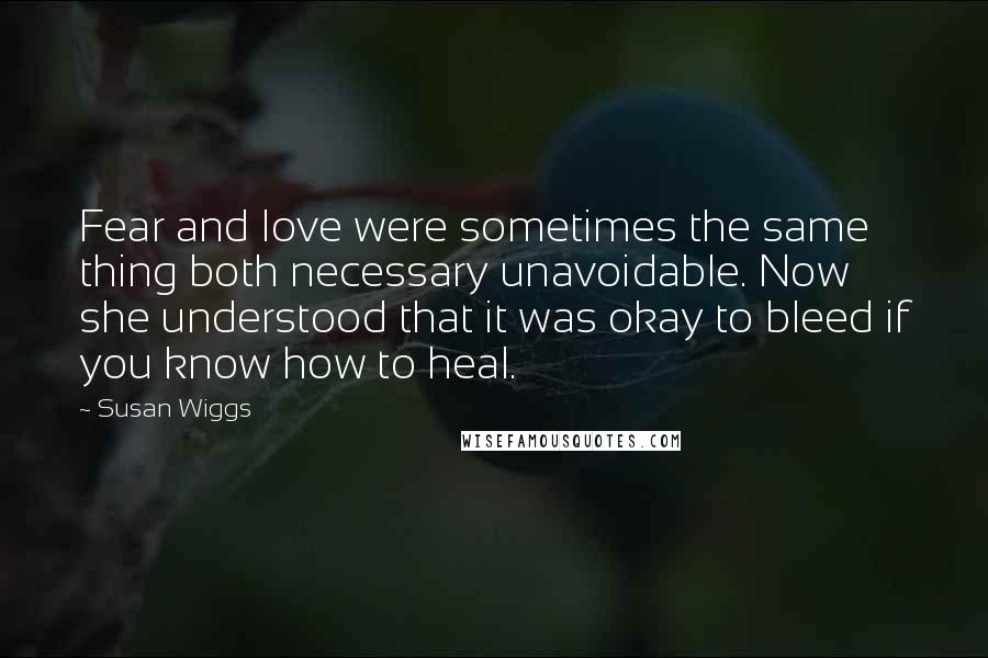Susan Wiggs Quotes: Fear and love were sometimes the same thing both necessary unavoidable. Now she understood that it was okay to bleed if you know how to heal.