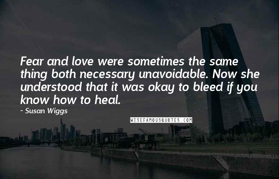 Susan Wiggs Quotes: Fear and love were sometimes the same thing both necessary unavoidable. Now she understood that it was okay to bleed if you know how to heal.