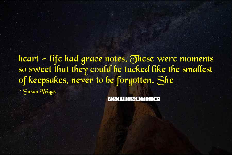 Susan Wiggs Quotes: heart - life had grace notes. These were moments so sweet that they could be tucked like the smallest of keepsakes, never to be forgotten. She