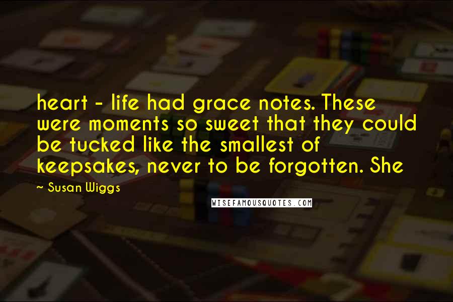Susan Wiggs Quotes: heart - life had grace notes. These were moments so sweet that they could be tucked like the smallest of keepsakes, never to be forgotten. She