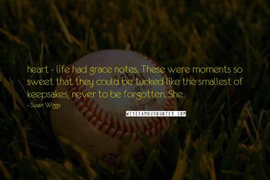 Susan Wiggs Quotes: heart - life had grace notes. These were moments so sweet that they could be tucked like the smallest of keepsakes, never to be forgotten. She
