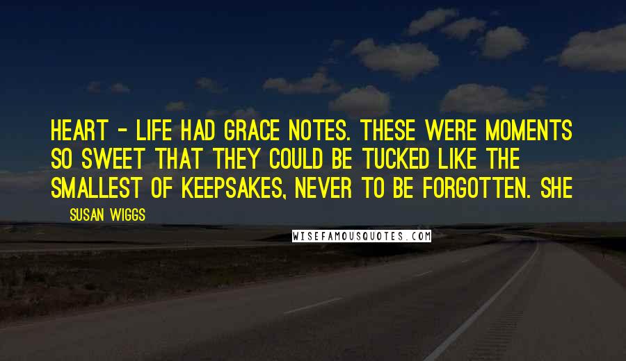 Susan Wiggs Quotes: heart - life had grace notes. These were moments so sweet that they could be tucked like the smallest of keepsakes, never to be forgotten. She