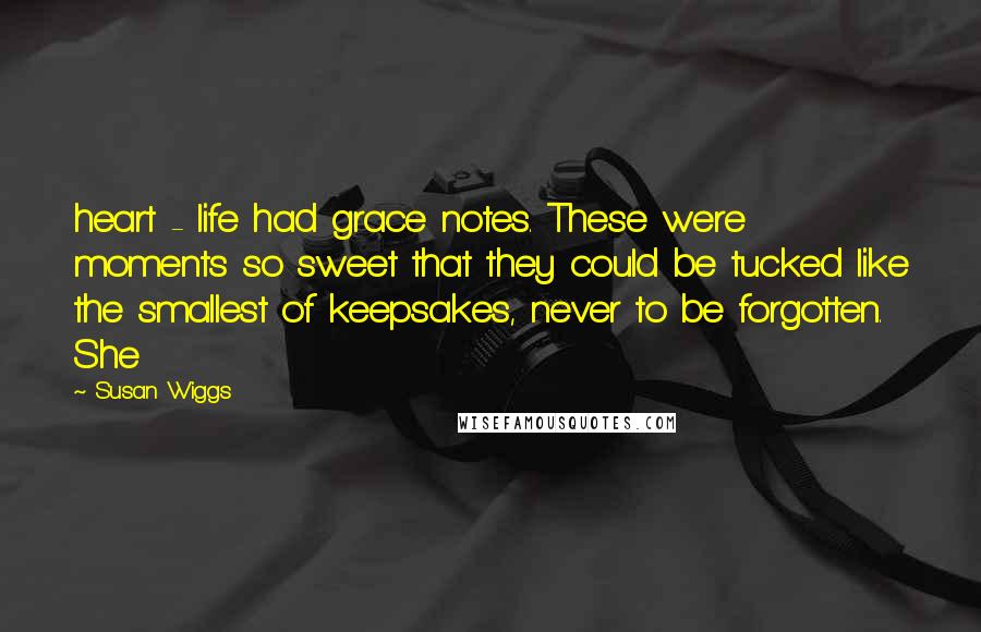 Susan Wiggs Quotes: heart - life had grace notes. These were moments so sweet that they could be tucked like the smallest of keepsakes, never to be forgotten. She