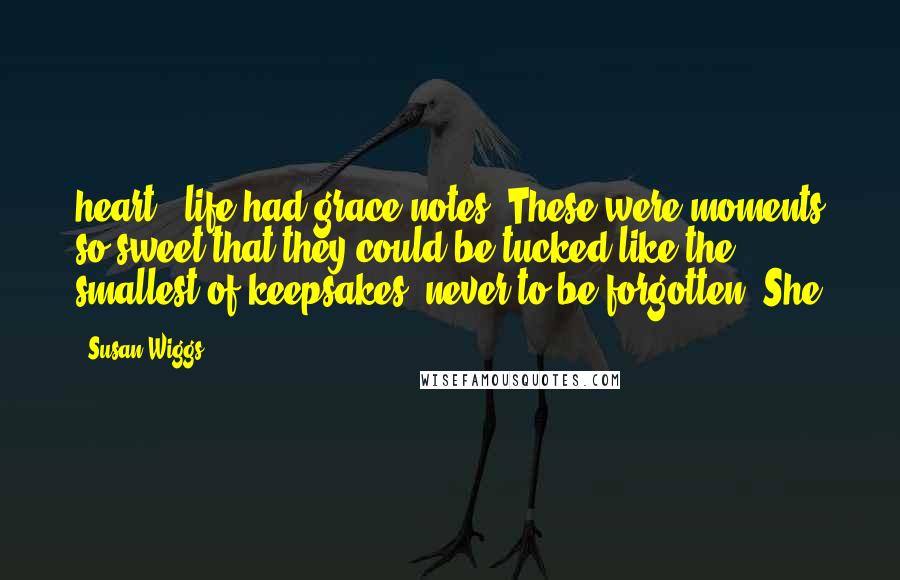 Susan Wiggs Quotes: heart - life had grace notes. These were moments so sweet that they could be tucked like the smallest of keepsakes, never to be forgotten. She