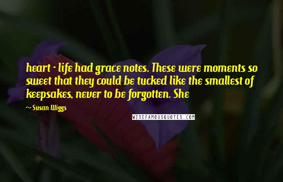 Susan Wiggs Quotes: heart - life had grace notes. These were moments so sweet that they could be tucked like the smallest of keepsakes, never to be forgotten. She