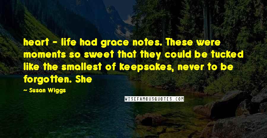 Susan Wiggs Quotes: heart - life had grace notes. These were moments so sweet that they could be tucked like the smallest of keepsakes, never to be forgotten. She