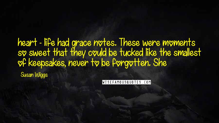 Susan Wiggs Quotes: heart - life had grace notes. These were moments so sweet that they could be tucked like the smallest of keepsakes, never to be forgotten. She