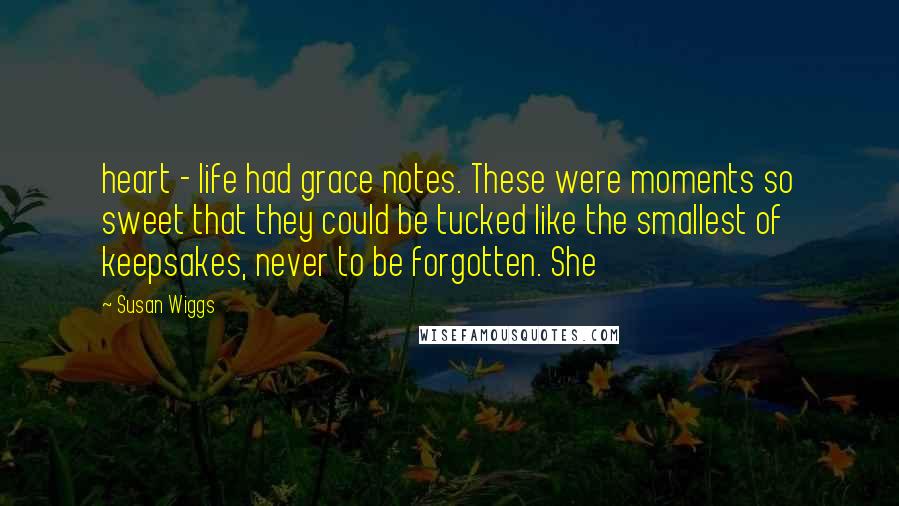Susan Wiggs Quotes: heart - life had grace notes. These were moments so sweet that they could be tucked like the smallest of keepsakes, never to be forgotten. She