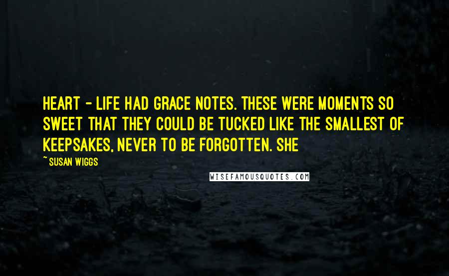 Susan Wiggs Quotes: heart - life had grace notes. These were moments so sweet that they could be tucked like the smallest of keepsakes, never to be forgotten. She