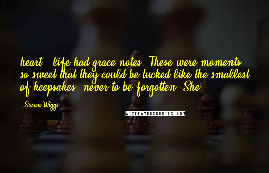 Susan Wiggs Quotes: heart - life had grace notes. These were moments so sweet that they could be tucked like the smallest of keepsakes, never to be forgotten. She