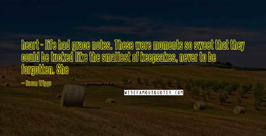 Susan Wiggs Quotes: heart - life had grace notes. These were moments so sweet that they could be tucked like the smallest of keepsakes, never to be forgotten. She