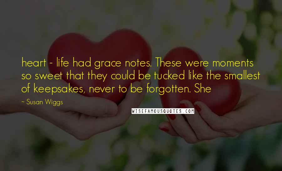 Susan Wiggs Quotes: heart - life had grace notes. These were moments so sweet that they could be tucked like the smallest of keepsakes, never to be forgotten. She