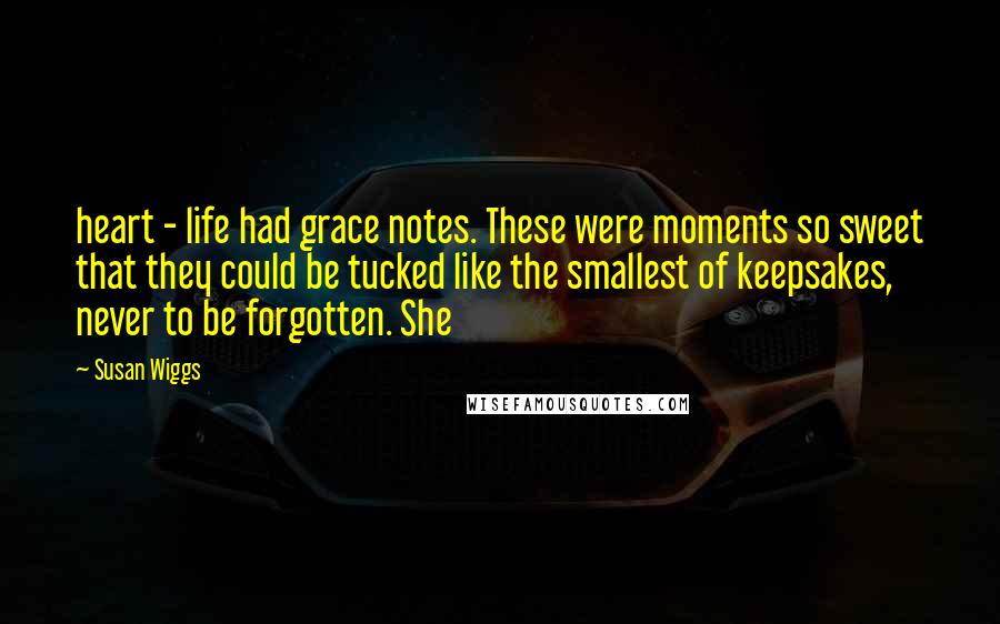 Susan Wiggs Quotes: heart - life had grace notes. These were moments so sweet that they could be tucked like the smallest of keepsakes, never to be forgotten. She