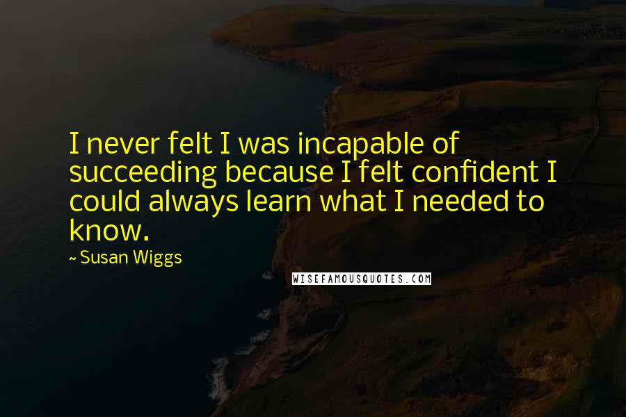 Susan Wiggs Quotes: I never felt I was incapable of succeeding because I felt confident I could always learn what I needed to know.