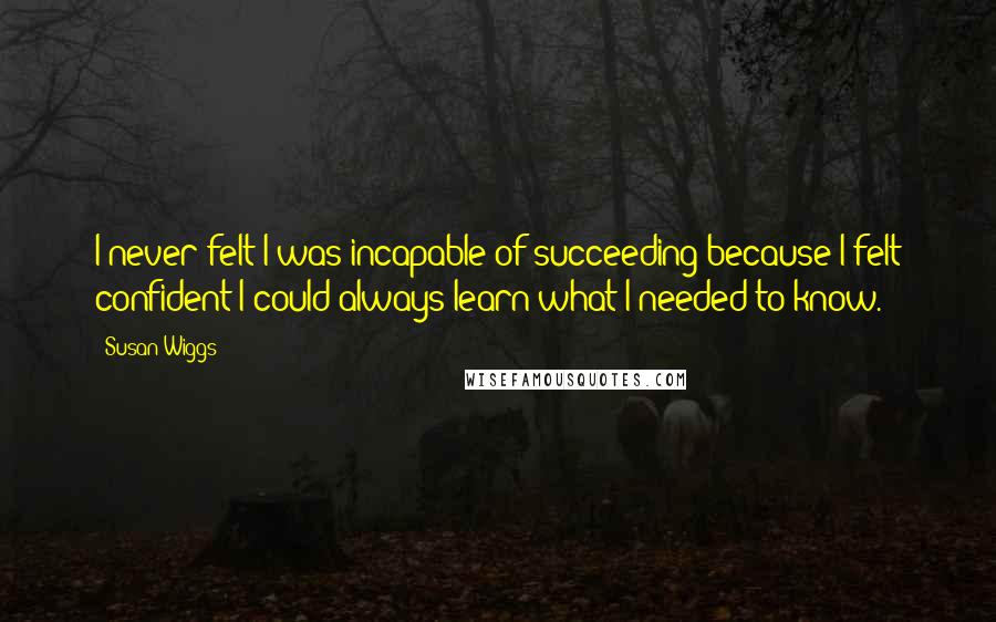 Susan Wiggs Quotes: I never felt I was incapable of succeeding because I felt confident I could always learn what I needed to know.