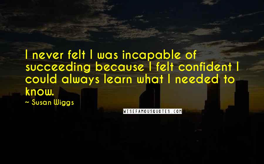 Susan Wiggs Quotes: I never felt I was incapable of succeeding because I felt confident I could always learn what I needed to know.