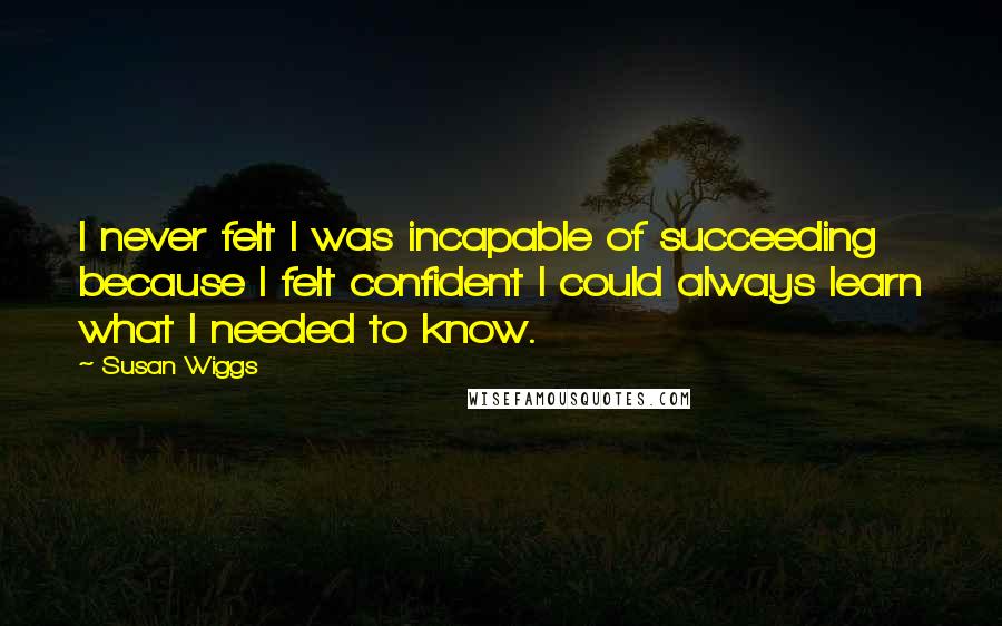 Susan Wiggs Quotes: I never felt I was incapable of succeeding because I felt confident I could always learn what I needed to know.